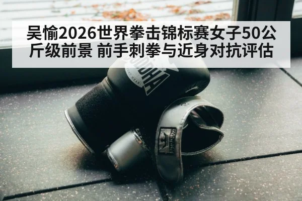 吴愉2026世界拳击锦标赛女子50公斤级前景 前手刺拳与近身对抗评估