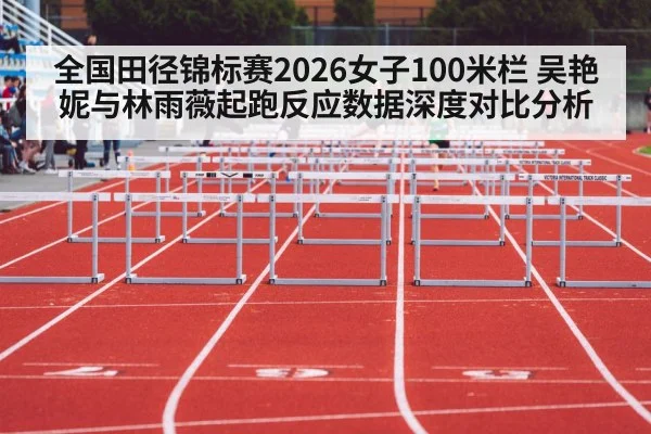 全国田径锦标赛2026女子100米栏 吴艳妮与林雨薇起跑反应数据深度对比分析
