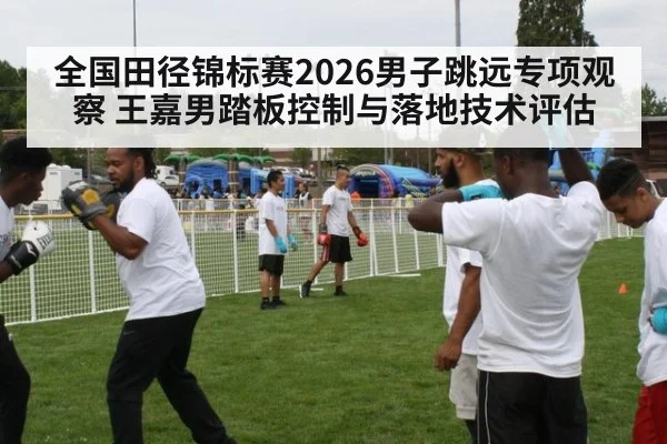 全国田径锦标赛2026男子跳远专项观察 王嘉男踏板控制与落地技术评估